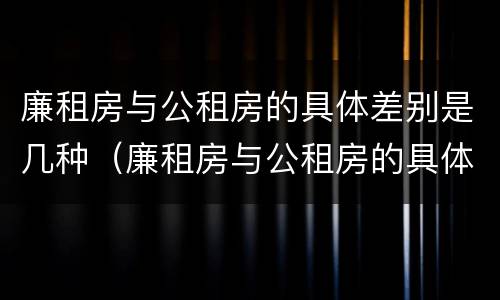 廉租房与公租房的具体差别是几种（廉租房与公租房的具体差别是几种情况）