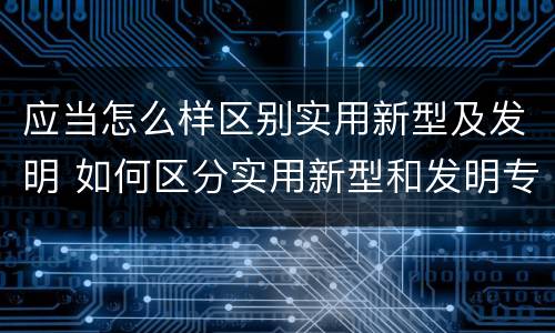 应当怎么样区别实用新型及发明 如何区分实用新型和发明专利