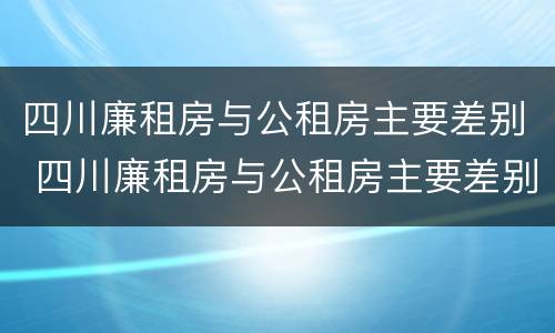 四川廉租房与公租房主要差别 四川廉租房与公租房主要差别在哪里