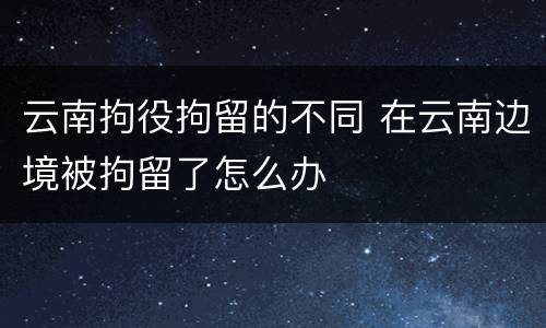 云南拘役拘留的不同 在云南边境被拘留了怎么办