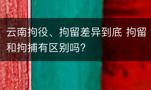 云南拘役、拘留差异到底 拘留和拘捕有区别吗?