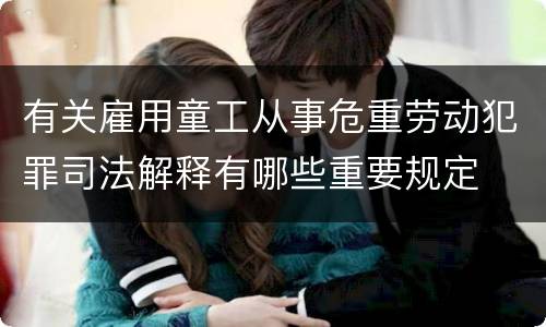 有关雇用童工从事危重劳动犯罪司法解释有哪些重要规定