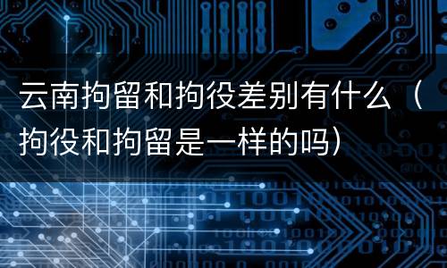 云南拘留和拘役差别有什么（拘役和拘留是一样的吗）