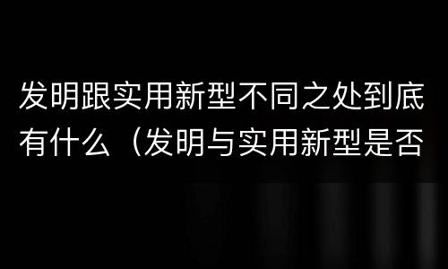 发明跟实用新型不同之处到底有什么（发明与实用新型是否具有实用性）