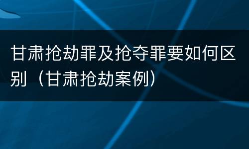 甘肃抢劫罪及抢夺罪要如何区别（甘肃抢劫案例）