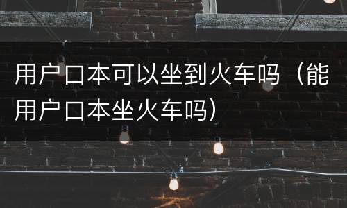 用户口本可以坐到火车吗（能用户口本坐火车吗）