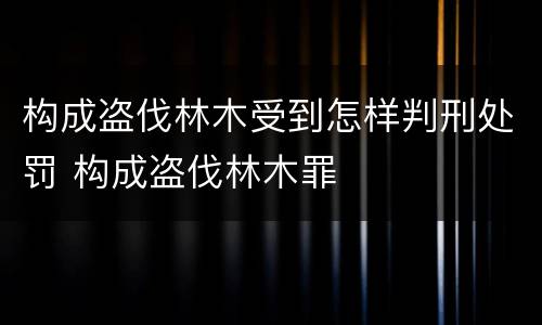 构成盗伐林木受到怎样判刑处罚 构成盗伐林木罪