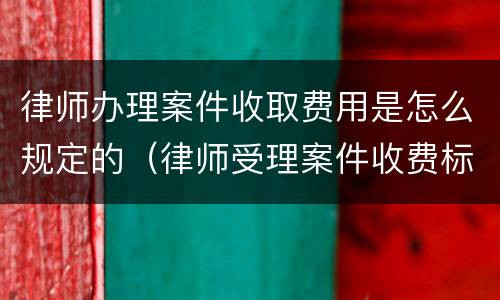 律师办理案件收取费用是怎么规定的（律师受理案件收费标准）