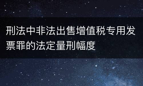 刑法中非法出售增值税专用发票罪的法定量刑幅度
