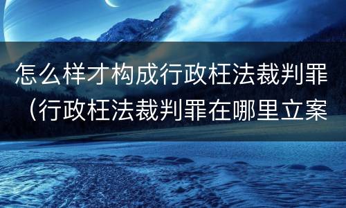 怎么样才构成行政枉法裁判罪（行政枉法裁判罪在哪里立案）