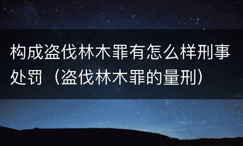 构成盗伐林木罪有怎么样刑事处罚（盗伐林木罪的量刑）