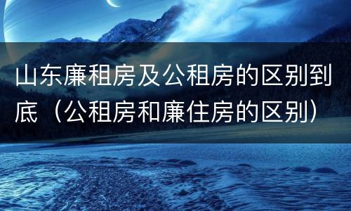 山东廉租房及公租房的区别到底（公租房和廉住房的区别）