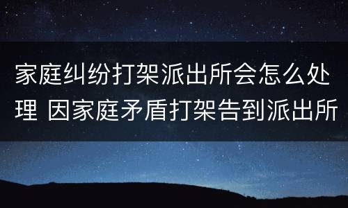 家庭纠纷打架派出所会怎么处理 因家庭矛盾打架告到派出所如何处理