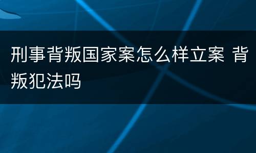 刑事背叛国家案怎么样立案 背叛犯法吗