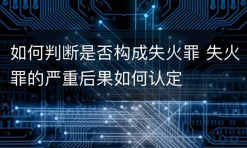 如何判断是否构成失火罪 失火罪的严重后果如何认定