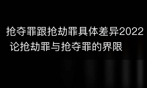 抢夺罪跟抢劫罪具体差异2022 论抢劫罪与抢夺罪的界限