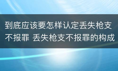 到底应该要怎样认定丢失枪支不报罪 丢失枪支不报罪的构成要件