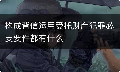 构成背信运用受托财产犯罪必要要件都有什么