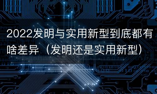 2022发明与实用新型到底都有啥差异（发明还是实用新型）