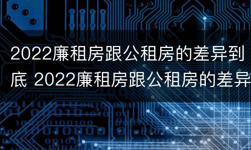 2022廉租房跟公租房的差异到底 2022廉租房跟公租房的差异到底是什么