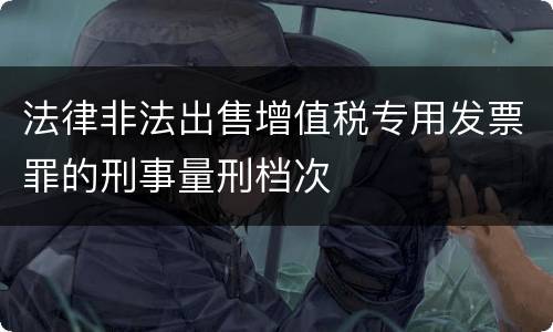 法律非法出售增值税专用发票罪的刑事量刑档次