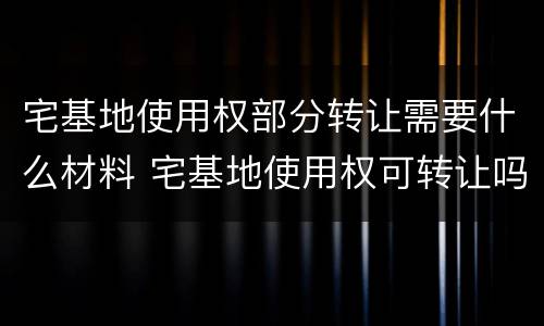 宅基地使用权部分转让需要什么材料 宅基地使用权可转让吗