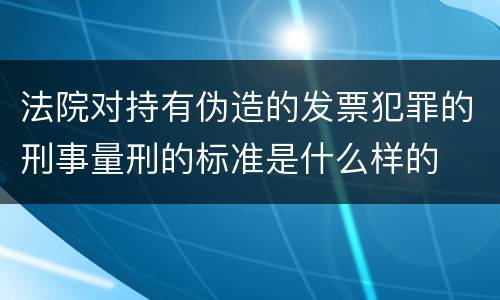 法院对持有伪造的发票犯罪的刑事量刑的标准是什么样的