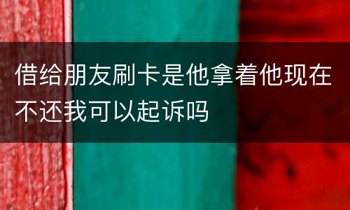 借给朋友刷卡是他拿着他现在不还我可以起诉吗