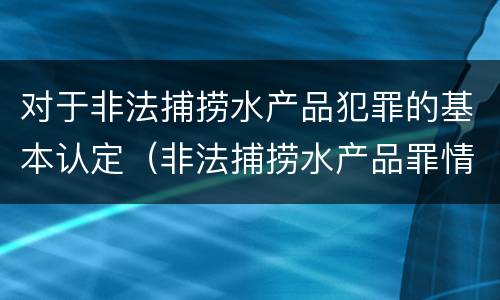 对于非法捕捞水产品犯罪的基本认定（非法捕捞水产品罪情节严重的认定）