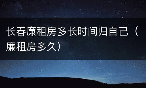 长春廉租房多长时间归自己（廉租房多久）