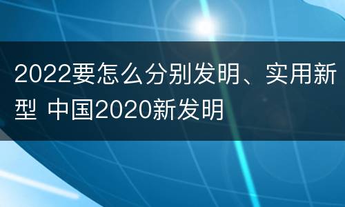 2022要怎么分别发明、实用新型 中国2020新发明
