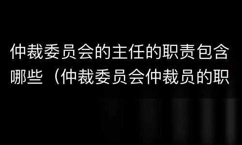 仲裁委员会的主任的职责包含哪些（仲裁委员会仲裁员的职责）