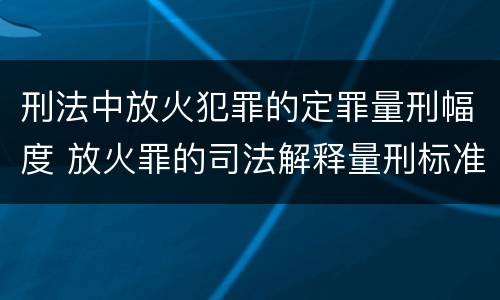 刑法中放火犯罪的定罪量刑幅度 放火罪的司法解释量刑标准