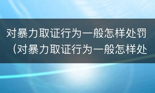 对暴力取证行为一般怎样处罚（对暴力取证行为一般怎样处罚的）