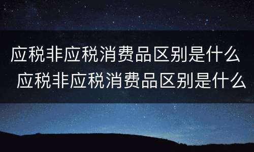 应税非应税消费品区别是什么 应税非应税消费品区别是什么意思