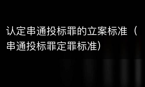 认定串通投标罪的立案标准（串通投标罪定罪标准）