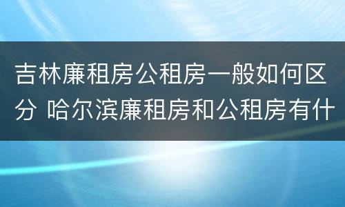 吉林廉租房公租房一般如何区分 哈尔滨廉租房和公租房有什么区别