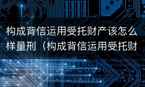 构成背信运用受托财产该怎么样量刑（构成背信运用受托财产该怎么样量刑）