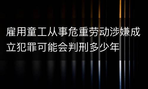 雇用童工从事危重劳动涉嫌成立犯罪可能会判刑多少年