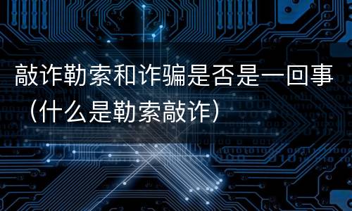 敲诈勒索和诈骗是否是一回事（什么是勒索敲诈）