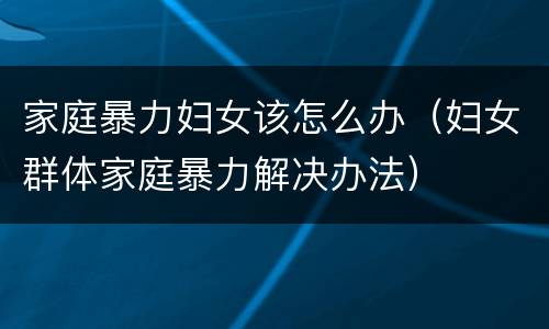 家庭暴力妇女该怎么办（妇女群体家庭暴力解决办法）
