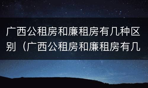 广西公租房和廉租房有几种区别（广西公租房和廉租房有几种区别在哪里）