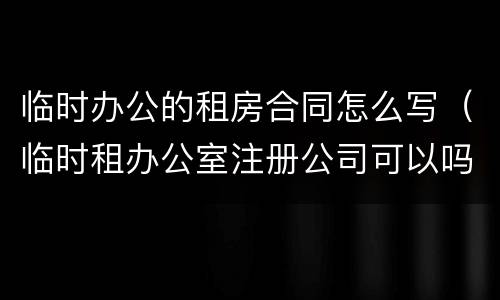 临时办公的租房合同怎么写（临时租办公室注册公司可以吗）