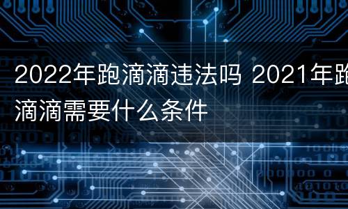 2022年跑滴滴违法吗 2021年跑滴滴需要什么条件