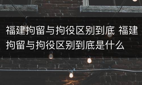 福建拘留与拘役区别到底 福建拘留与拘役区别到底是什么