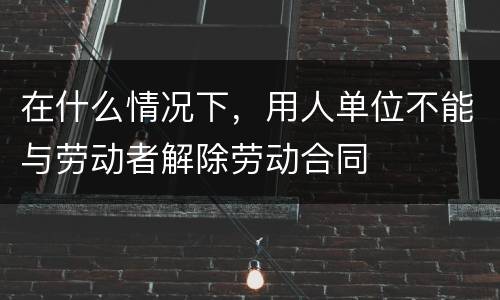在什么情况下，用人单位不能与劳动者解除劳动合同