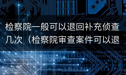 检察院一般可以退回补充侦查几次（检察院审查案件可以退回监察,公安机关补充侦查）