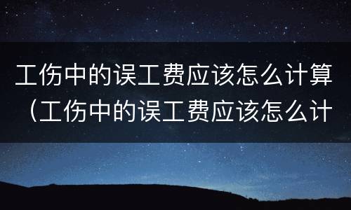 工伤中的误工费应该怎么计算（工伤中的误工费应该怎么计算的）