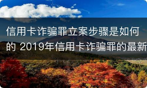 信用卡诈骗罪立案步骤是如何的 2019年信用卡诈骗罪的最新立案标准