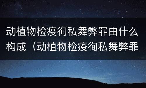 动植物检疫徇私舞弊罪由什么构成（动植物检疫徇私舞弊罪由什么构成的）